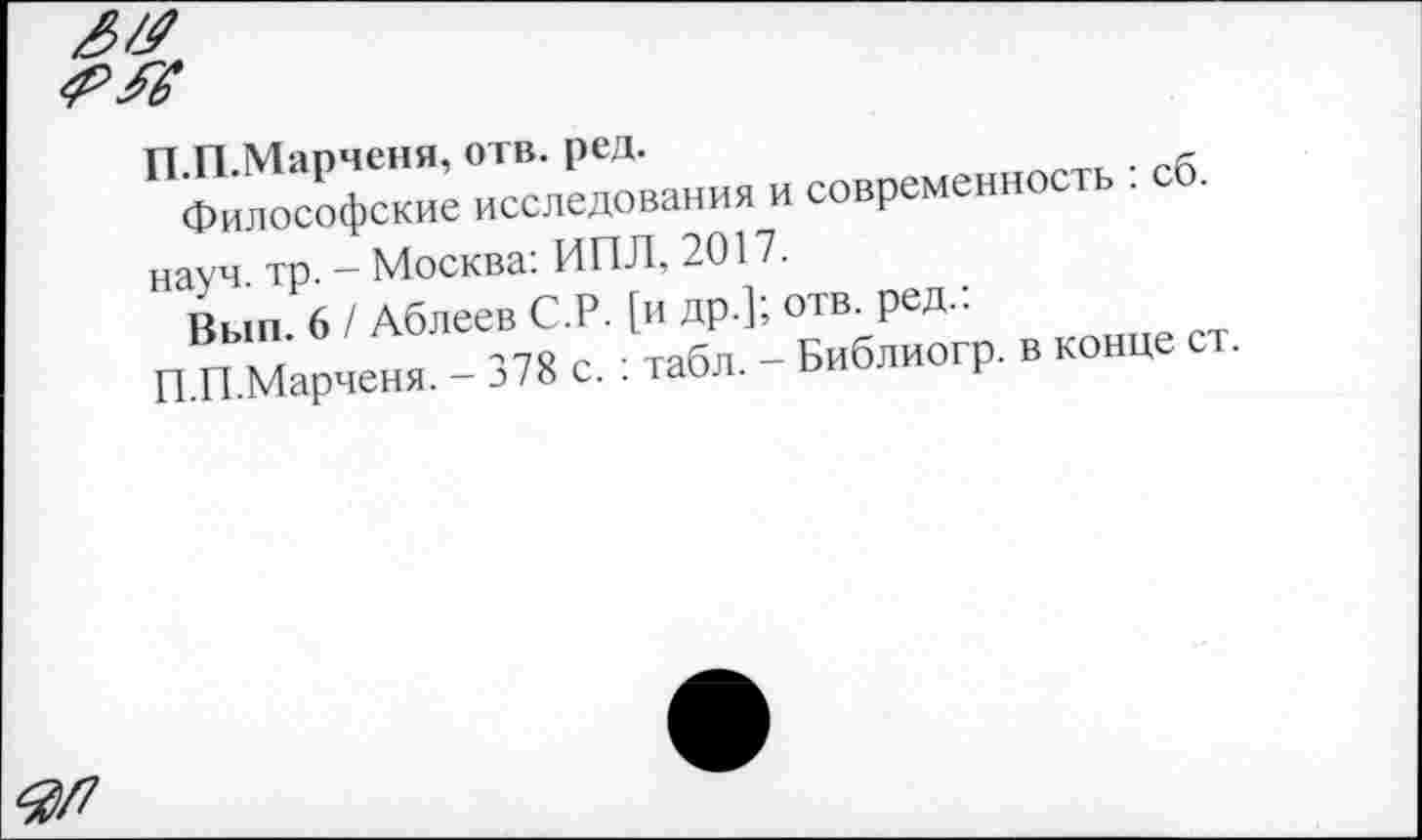 ﻿П.П.Марченя, отв. ред.
Философские исследования и современность : сб. науч. тр. - Москва: ИПЛ, 2017.
Вып. 6 / Аблеев С.Р. [и др.]; отв. ред.:
П.П.Марченя. - 378 с. : табл. - Библиогр. в конце ст.